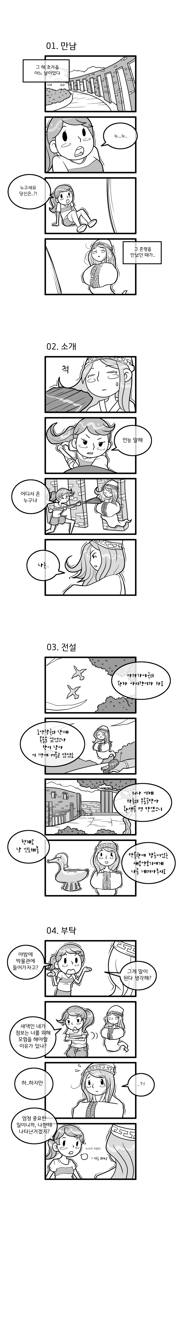 01.만남. 그 해 초가을 어느 날이었다. “누..누.. 누구세요 당신은..?!” 그 혼령을 만났던 때가. 02.소개. “언능 말해. 어디서 온 누구냐.”“나는..” 02.전설. “아라가야국의 왕자 아시량이라 하오. 포상팔국의 난때 목숨을 잃었으나 한이 남아 이 ᄄᆞᆼ에 머물고 있었소. 허나 이제 하늘의 부름을 받아 환생을 명 받았으니, 천계로 날 인도해줄 박물관에 잠들어있는 새모양토기에게 나를 데려다주시오.” 04.부탁. “야밤에 박물관에 들어가자고? 그게 말이 된다 생각해? 새댁인 내가 첨보는 너를 위해 모험을 해야할 이유가 있나? 하..하지만” “..?!” “엄청 중요한 일이니까, 나한테 나타난거겠지? 누나가 가준다.” “방금 뭐라고?”