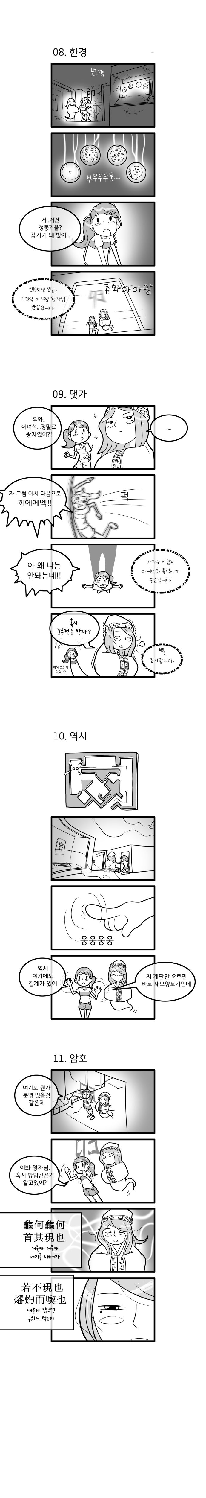 08.한경. 번쩍. ‘부우우우웅’ “저..저건 청동거울? 갑자기 왜 빛이..?” ‘신원확인 완료. 안라국 아시량 왕자님 반갑습니다.’ ‘츄와아아앙’ 09.댓가. “우와.. 이녀석... 정말로 왕자였어?” “...” “자 그럼 어서 다음으로 께에에엑!!” ‘퍽!’ “아 왜 나는 안돼는데!!” ‘가야국 사람이 아니네요. 통행세가 필요합니다.’ “혹시 ‘오수전’도 받나?‘ ”뭐야 그런게 있었어?“ ’삑! 감사합니다‘ 10.역시. ”역시 여기에도 결계가 있어. 저 계단만 오르면 바로 새모양토기인데.“ 11.암호. ”여기도 뭔가 분명 있을 것 같은데. 이봐 왕자님. 혹시 방법같은거 알고있어?“ ”거북아 거북아 머리를 내어라 내놓지 않으면 구워서 먹으리“ 