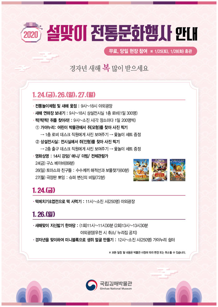 2020년 설맞이 전통문화행사 안내. 무료, 당일 현장 참여. 1월 25일 토요일, 1월 28일 화요일 휴관. 1월 24일 금요일, 26일 일요일, 27일 월요일. 전통놀이체험 및 새해 윷점: 9시~18시 야외광장. 새해 연하장 보내기: 9시~18시 상설전시실 1층 로비(1일 300명). 찍찍찍 쥐를 찾아라: 9시~소진 시(각 장소마다 1일 200명씩). 가야누리: 어린이 박물관에서 쥐(모형)를 찾아 사진 찍기. 1층 로비 데스크 직원에게 사진 보여주기. 윷놀이 세트 증정. 상설전시실: 전시실에서 쥐(인형)를 찾아 사진 찍기. 2층 출구 데스크 직원에게 사진 보여주기. 윷놀이 세트 증정. 영화상영: 14시 강당/ 애니/ 더빙/ 전체관람가. 24일 금요일 구스베이비(89분). 26일 일요일 토마스와 친구들: 수수께끼 해적선과 보물찾기(60분). 27일 월요일 극장판 뽀잉: 슈퍼 변신의 비밀(72분). 1월 24일 금요일. 떡메치기와 엽전으로 떡 사먹기: 11시~ 소진 시(250명) 야외광장. 1월 26일 일요일. 새해맞이 지신밟기 한마당: (1회) 11시~11시30분 (2회)13시~13시30분 야외광장(우천 시 취소/ 누리집 공지). 경자년을 맞이하여 미니블록으로 생쥐 얼굴 만들기: 12시~ 소진 시(250명) 가야누리 쉼터. 모든 일정 및 내용은 박물관 사정에 따라 변경 또는 취소될 수 있습니다. 국립김해박물관.