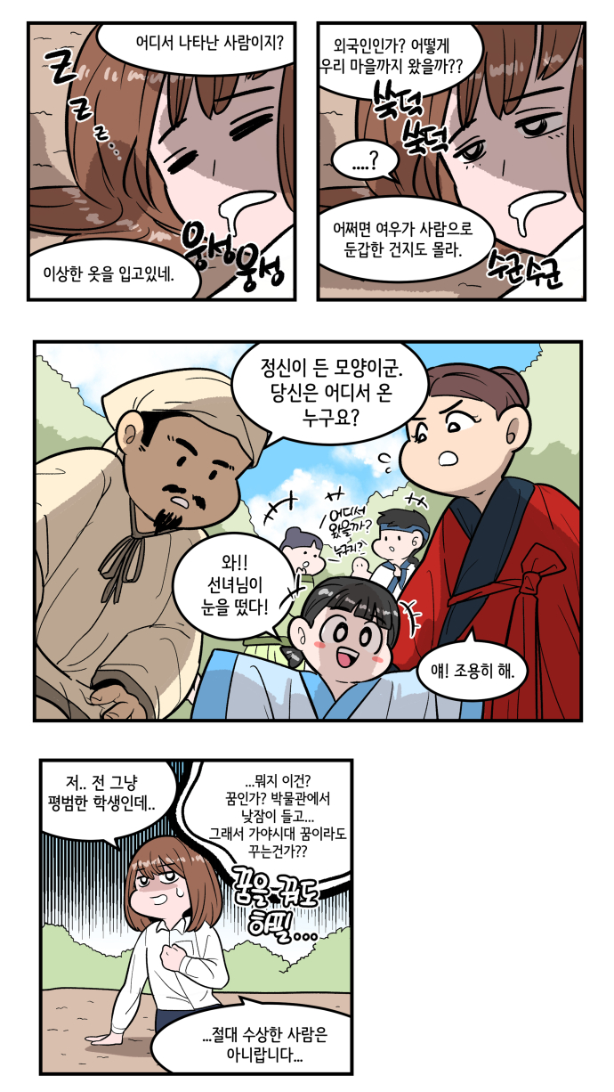 “어디서 나타난 사람이지?” “이상한 옷을 입고있네.” “외국인인가? 어떻게 우리 마을까지 왔을까??”“...?”“어쩌면 여우가 사람으로 둔갑한 건지도 몰라.” “정신이 든 모양이군. 당신은 어디서 온 누구요?” “와!! 선녀님이 눈을 떴다!” “얘! 조용히 해.” “저.. 전 그냥 평범한 학생인데..” ‘..뭐지 이건? 꿈인가? 박물관에서 낮잠이 들고.. 그래서 가야시대 꿈이라도 꾸는건가?? 꿈을 꿔도 하필..’ “절대 수상한 사람은 아니랍니다..”