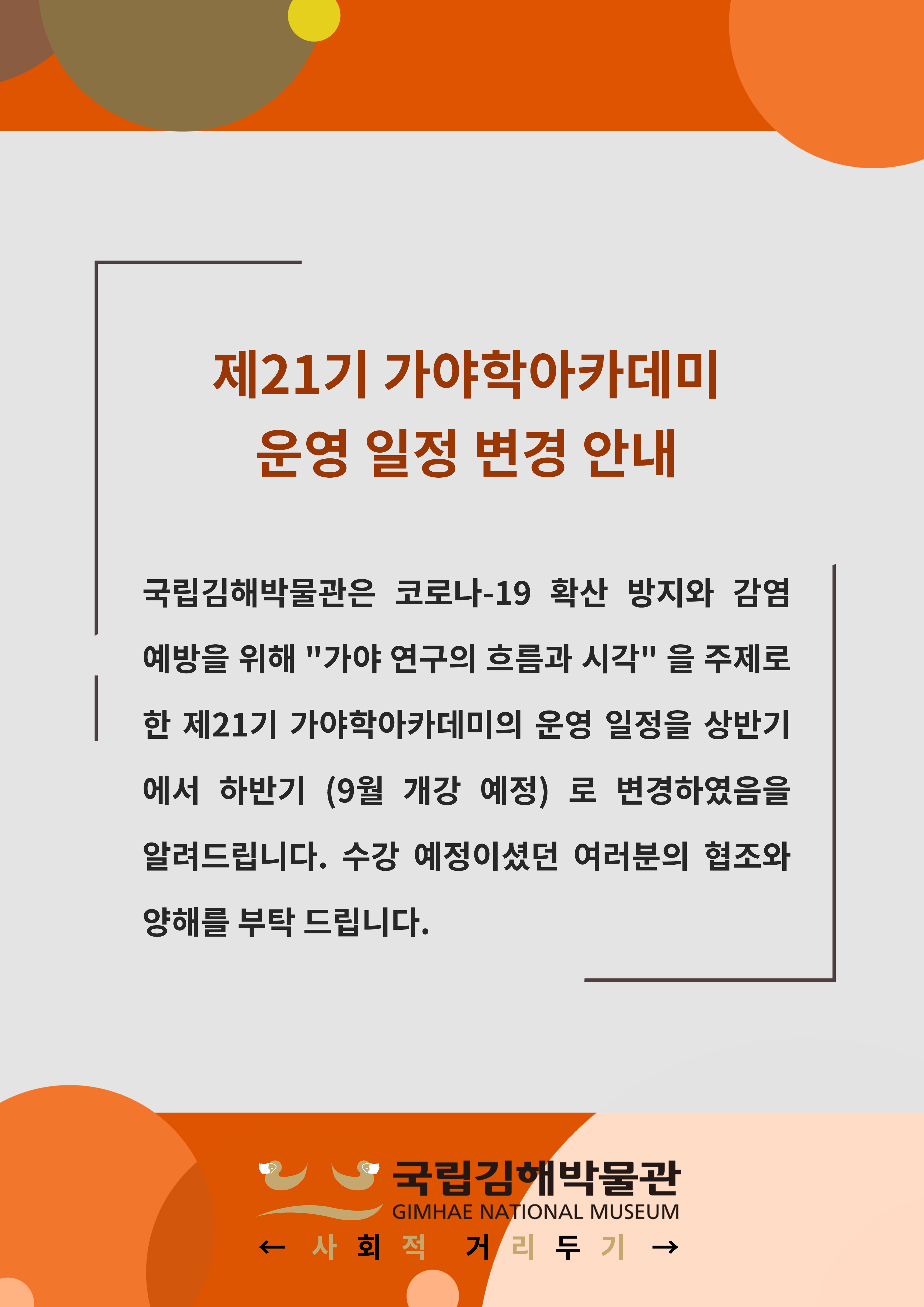 제21기 가야학 아카데미 운영 일정 변경 안내 국립김해박물관은 코로나-19 확산 방지와 예방을 위해 "가야 연구의 흐름과 시각"을 주제로 한 제21기 가야학아카데미의 운영 일정을 상반기에서 합나기 (9월 개강 예정)로 변경하였음을 알려드립니다. 수강 예정이셨던 여러분의 협조와 양해를 부탁 드립니다.