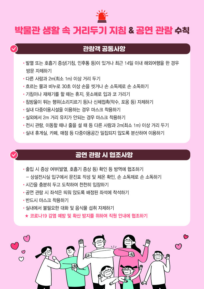 ■ 박물관 생활 속 거리두기 지침 & 공연 관람 수칙 [관람객 공통사항] ㅇ 발열 또는 호흡기 증상(기침, 인후통 등)이 있거나 최근 14일 이내 해외여행을 한 경우 방문 자제하기 ㅇ 다른 사람과 2m(최소 1m) 이상 거리 두기 ㅇ 흐르는 물과 비누로 30초 이상 손을 씻거나 손 소독제로 손 소독하기 ㅇ 기침이나 재채기를 할 때는 휴지, 옷소매로 입과 코 가리기 ㅇ 침방울이 튀는 행위(소리지르기 등)나 신체접촉(악수, 포옹 등) 자제하기 ㅇ 실내 다중이용시설을 이용하는 경우 마스크 착용하기 ㅇ 실외에서 2m 거리 유지가 안되는 경우 마스크 착용하기 ㅇ 전시 관람, 이동할 때나 줄을 설 때 등 다른 사람과 2m(최소 1m) 이상 거리 두기 ㅇ 실내 휴게실, 카페, 매점 등 다중이용공간 밀집되지 않도록 분산하여 이용하기 [공연 관람 시 협조사항] ㅇ 출입 시 증상 여부(발열, 호흡기 증상 등) 확인 등 방역에 협조하기 - 상설전시실 입구에서 문진표 작성 및 체온 확인, 손 소독제로 손 소독하기 ㅇ 시간을 충분히 두고 도착하여 천천히 입장하기 ㅇ 공연 관람 시 좌석은 띄워 앉도록 배정된 좌석에 착석하기 ㅇ 반드시 마스크 착용하기 ㅇ 실내에서 불필요한 대화 및 음식물 섭취 자제하기 ★ 코로나19 감염 예방 및 확산 방지를 위하여 직원 안내에 협조하기