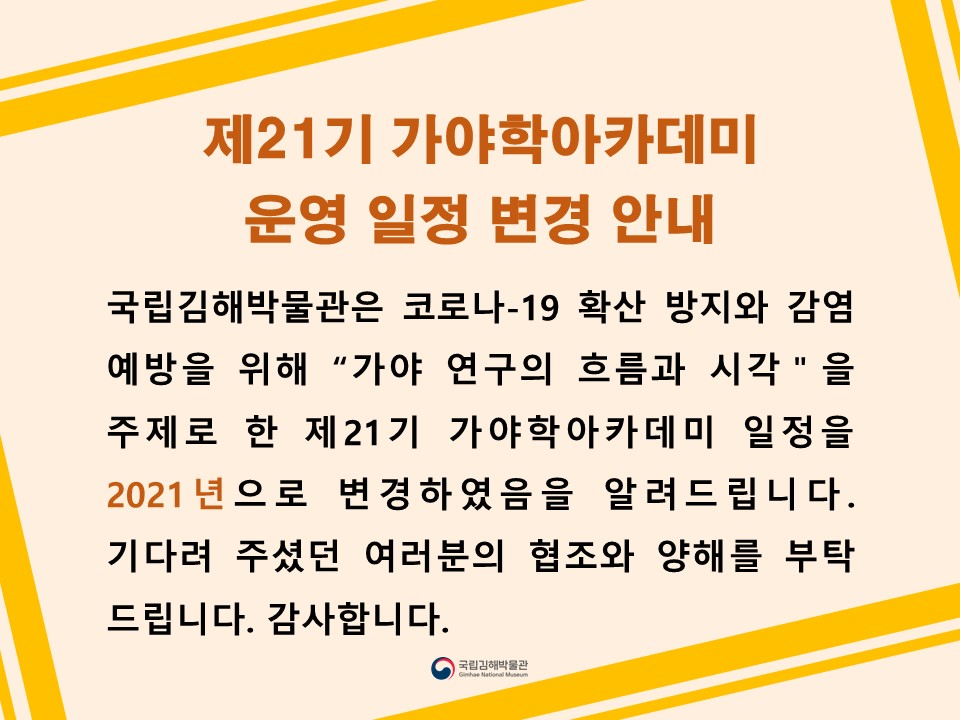 국립김해박물관은 코로나-19 확산 방지와 감염 예방을 위해 “가야 연구의 흐름과 시각＂을 주제로 한 제21기 가야학아카데미 일정을 2021년으로 변경하였음을 알려드립니다. 기다려 주셨던 여러분의 협조와 양해를 부탁 드립니다. 감사합니다.