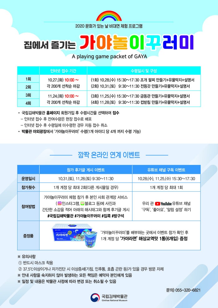 2020 문화가 있는 날 비대면 체험 프로그램 집에서 즐기는 가야놀이꾸러미 A PLAYING GAME PACKET OF GAYA 인터넷 접수 기간 수령 방법 및 구성 1회 차 2회 차 10.27.(화) 오전 10시~ 각 200개 선착순 마감 3회 차 4회 차 11.24.(화) 오전 10시~ 각 200개 선착순 마감 (1회) 10.28.(수) 15:30~17:30 조개 팔찌 만들기+동글동글 유물딱지+설명서 (2회) 10.31.(토) 9:30~11:30 전등갓 만들기+동글동글 유물딱지+설명서 (3회) 11.25.(수) 15:30~17:30 금동관 만들기+동글동글 유물딱지+설명서 (4회) 11.28.(토) 9:30~11:30 컵받침 만들기+동글동글 유물딱지+설명서 ○국립김해박물관 누리집(홈페이지) 회원가입 후 수령시간을 선택하여 접수 * 인터넷 접수 후 잔여 수량은 현장 접수로 배포 * 인터넷 접수 후 수령일에 미수령한 경우 자동 접수 취소○박물관 야외광장에서 ‘가야놀이꾸러미’ 수령(1개 아이디 당 4개 까지 수령 가능)깜짝 온라인 연계 이벤트참가 후기글 게시 이벤트운영일시10.31.(토), 11.28.(토) 9:30～11:30참가횟수1개 계정 당 최대 2회(다른 게시물일 경우)참여방법가야놀이꾸러미 체험 참가 후 본인 사회 관계망 서비스에 (인스타그램, 블로그 등)에 사진과 간단한 소감을 적어 아래의 해시태그와 함께 후기글 게시#국립김해박물관 #집콕#가야놀이꾸러미 #방구석유튜브 채널 구독 이벤트10.28.(수), 11.25.(수) 9:30～11:301개 계정 당 최대 1회우리 관 유튜브 채널 ‘구독’, ‘좋아요’, ‘알림 설정’ 하기증정품가야라면 사진‘가야놀이꾸러미’를 배부하는 곳에서 이벤트 참가 확인 후1개 계정 당 ‘가야라면’ 해상교역맛 1통(6개입) 증정※ 유의사항① 반드시 마스크 착용② 37.5℃이상이거나 자가진단 시 이상증세(기침, 인후통, 호흡 곤란 등)가 있을 경우 방문 자제※ 안내 사항을 숙지하지 않아 발생하는 모든 책임은 예약자 본인에게 있음※ 일정 및 내용은 박물관 사정에 따라 변경 또는 취소될 수 있음문의) 055-320-6821 [박물관로고]