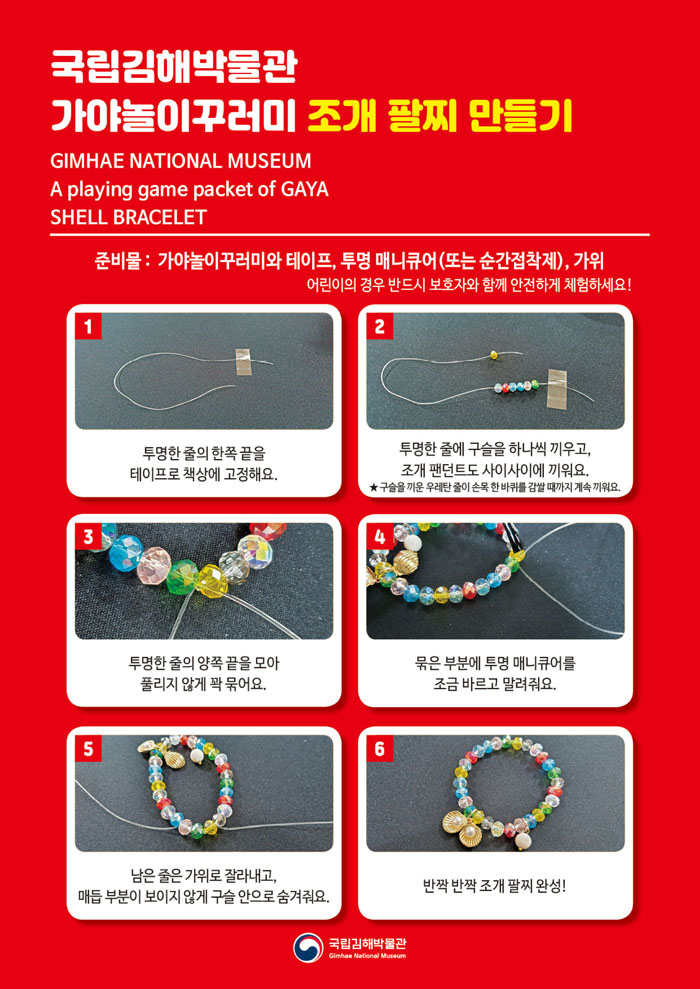 국립김해박물관 가야놀이꾸러미 조개 팔찌 만들기GIMHAE NATIONAL MUSEUMA playing game packet of GAYASHELL BRACELET준비물: 가야놀이꾸러미와 테이프, 투명 매니큐어(또는 순간접착제), 가위어린이의 경우 반드시 보호자와 함께 안전하게 체험하세요!1. 투명한 줄의 한쪽 끝을 테이프로 책상에 고정해요.2. 투명한 줄에 구슬을 하나씩 끼우고, 조개 팬던트도 사이사이에 끼워요.★ 구슬을 끼운 우레탄 줄이 손목 한 바퀴를 감쌀 때까지 계속 끼워요.3. 투명한 줄의 양쪽 끝을 모아 풀리지 않게 꽉 묶어요.4. 묶은 부분에 투명 매니큐어를 조금 바르고 말려줘요.5. 남은 줄은 가위로 잘라내고, 매듭 부분이 보이지 않게 구슬 안으로 숨겨줘요.6. 반짝 반짝 조개 팔찌 완성!국립김해박물관 로고