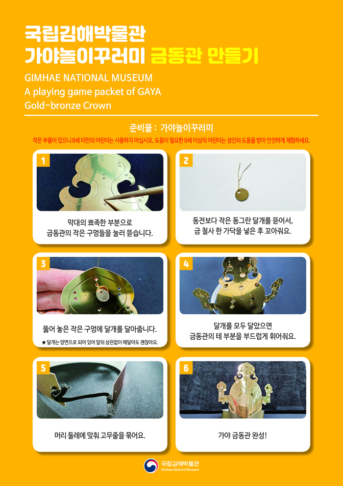 국립김해박물관 가야놀이꾸러미 금동관 만들기GIMHAE NATIONAL MUSEUMA playing game packet of GAYAGold-bronze Crown준비물: 가야놀이꾸러미작은 부품이 있으니 8세 미만의 어린이는 사용하지 마십시오. 도움이 필요한 8세 이상의 어린이는 성인의 도움을 받아 안전하게 체험하세요!1 막대의 뾰족한 부분으로 금동관의 작은 구멍들을 눌러 뜯습니다.2 동전보다 작은 동그란 달개를 뜯어서, 금 철사 한 가닥을 넣은 후 꼬아줘요.3 뚫어 놓은 작은 구멍에 달개를 달아줍니다.★ 달개는 양면으로 되어 있어 앞뒤 상관없이 매달아도 괜찮아요.4 달개를 모두 달았으면 금동관의 테 부분을 부드럽게 휘어줘요.5 머리 둘레에 맞춰 고무줄을 묶어요.6 가야 금동관 완성!국립김해박물관 로고