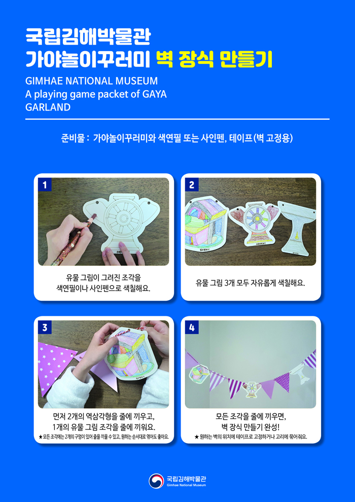 국립김해박물관가야놀이꾸러미 벽 장식 만들기GIMHAE NATIONAL MUSEUMA playing game packet of GAYAGARLAND준비물: 가야놀이꾸러미와 색연필 또는 사인펜, 테이프(벽 고정용)1. 유물 그림이 그려진 조각을 색연필이나 사인펜으로 색칠해요.2. 유물 그림 3개 모두 자유롭게 색칠해요.3. 먼저 2개의 역삼각형을 줄에 끼우고, 1개의 유물 그림 조각을 줄에 끼워요.★ 모든 조각에는 2개의 구멍이 있어 줄을 끼울 수 있고, 원하는 순서대로 줄에 엮어도 좋아요.4. 모든 조각을 줄에 끼우면, 벽 장식 만들기 완성!★ 원하는 벽의 위치에 테이프로 고정하거나 고리에 묶어줘요.국립김해박물관 로고