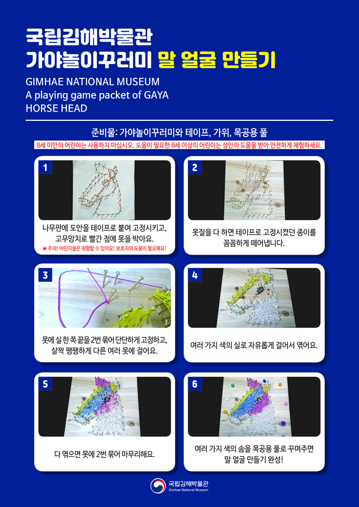 국립김해박물관 가야놀이꾸러미말 얼굴 만들기GIMHAE NATIONAL MUSEUMA playing game packet of GAYAHORSE HEAD준비물: 가야놀이꾸러미와 테이프, 가위, 목공용 풀8세 미만의 어린이는 사용하지 마십시오. 도움이 필요한 8세 이상의 어린이는 성인의 도움을 받아 안전하게 체험하세요.1. 나무판에 도안을 테이프로 붙여 고정시키고, 고무망치로 빨간 점에 못을 박아요.★ 주의! 어린이들은 위험할 수 있어요! 보호자의 도움이 필요해요!2. 못질을 다 하면 테이프로 고정시켰던 종이를 꼼꼼하게 떼어냅니다. 3. 못에 실 한 쪽 끝을 2번 묶어 단단하게 고정하고, 살짝 팽팽하게 다른 여러 못에 걸어요.4. 여러 가지 색의 실로 자유롭게 걸어서 엮어요.5. 다 엮으면 못에 2번 묶어 마무리해요.6. 여러가지 색의 솜을 목공용 풀로 꾸며주면 말 얼굴 만들기 완성!국립김해박물관 로고