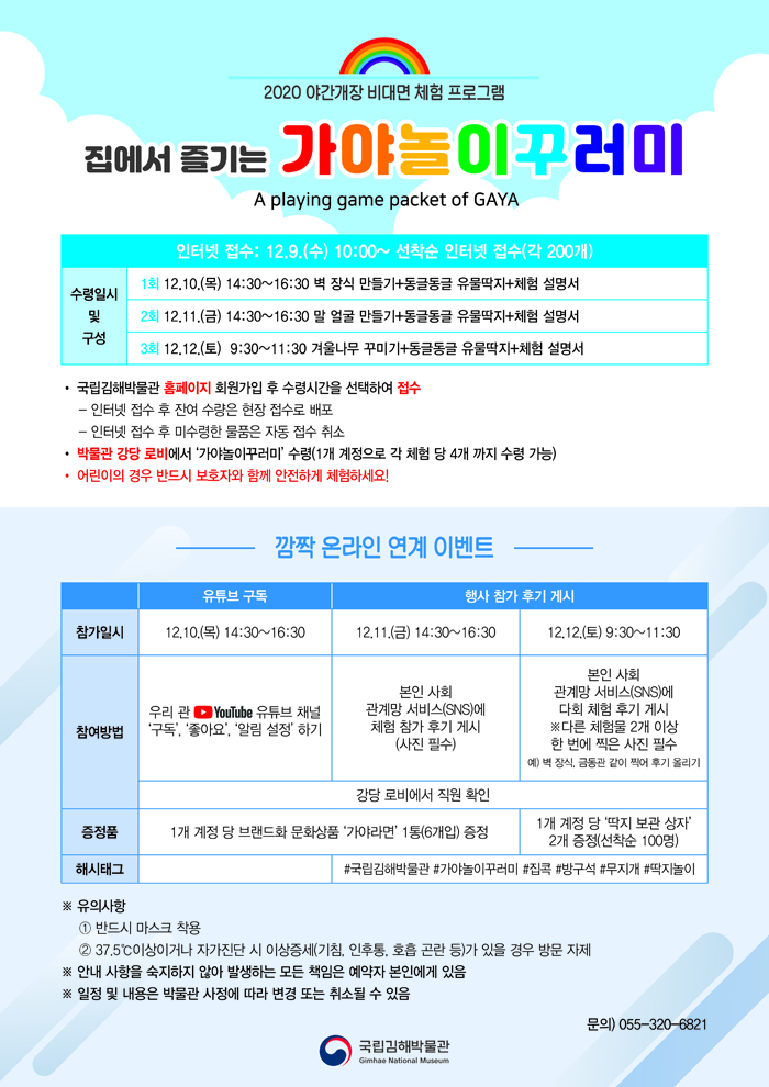 2020 야간개장 비대면 체험 프로그램 집에서 즐기는 가야놀이꾸러미 A PLAYING GAME PACKET OF GAYA 인터넷 접수: 12.9.(수)10:00~선착순 인터넷 접수(각200개) 수령일시 및 구성 1회 12.10.(목) 14:30-16:30 벽장식만들기+동글동글 유물딱지+체험 설명서 2회 12.11.(금) 14:30-16:30 말얼굴만들기+동글동글 유물딱지+체험 설명서 3회 12.12.(토) 9:30~11:30 겨울나무 꾸미기+동글동글 유물딱지+체험 설명서 ○국립김해박물관 홈페이지 회원가입 후 수령시간을 선택하여 접수 * 인터넷 접수 후 잔여 수량은 현장 접수로 배포 * 인터넷 접수 후 미수령한 물품은 자동 접수 취소○박물관 강당 로비에서 ‘가야놀이꾸러미’ 수령(1개 계정으로 각 체험 당 4개 까지 수령 가능) 어린이의 경우 반드시 보호자와 함께 안전하게 체험하세요! 깜짝 온라인 연계 이벤트 유튜브 구독 참가일시 12.10.(목)14:30-16:30참여방법우리 관 유튜브 채널 ‘구독’, ‘좋아요’, ‘알림 설정’ 하기강당 로비에서 직원 확인증정품1개 계정 당 브랜드화 문화상품 ‘가야라면’ 1통(6개입) 증정행사참가후기게시12.11.(금)14:30-16:30본인 사회 관계망 서비스(SNS)에 체험 참가 후기 게시(사진 필수)강당 로비에서 직원 확인증정품1개 계정 당 브랜드화 문화상품 ‘가야라면’ 1통(6개입) 증정해시태그#국립김해박물관 #가야놀이꾸러미 #집콕 #방구석 #무지개#딱지놀이12.12.(토)9:30-11:30본인 사회 관계망 서비스(SNS)에 다회 체험 후기 게시*다른 체험물 2개 이상 한 번에 찍은 사진 필수예) 벽 장식, 금동관 같이 찍어 후기 올리기강당 로비에서 직원 확인1개 계정 당 '딱지 보관 상자' 2개 증정(선착순 100명)해시태그#국립김해박물관 #가야놀이꾸러미 #집콕 #방구석 #무지개#딱지놀이※ 유의사항① 반드시 마스크 착용② 37.5℃이상이거나 자가진단 시 이상증세(기침, 인후통, 호흡 곤란 등)가 있을 경우 방문 자제※ 안내 사항을 숙지하지 않아 발생하는 모든 임은 예약자 본인에게 있음※ 일정 및 내용은 박물관 사정에 따라 변경 또는 취소될 수 있음문의) 055-320-6821[박물관로고]