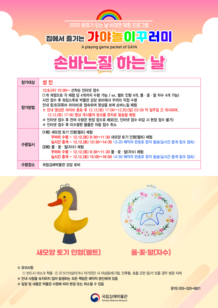 2020 문화가 있는 날 비대면 체험 프로그램집에서 즐기는 가야놀이꾸러미 A PLAYING GAME PACKET OF GAYA손바느질 하는 날○ 참가대상: 성인○ 참가방법: 12.9.(수) 15:00~ 선착순 인터넷 접수(1개 계정으로 각 체험 당 4개까지 수령 가능/ ex. 펠트 인형 4개, 풀‧꽃‧말 자수 4개 가능)사전 접수 후 워킹스루로 박물관 강당 로비에서 꾸러미 직접 수령안내 링크(유튜브 라이브)로 접속하여 영상을 보며 손바느질 체험※ 안내 영상은 라이브 종료 후, 12.12.(토) 17:00-12.20.(일)23:59 약 일주일 간 게시되며,12.12.(토) 17:00 영상 게시물의 링크를 문자로 발송할 예정※ 인터넷 접수 후 잔여 수량은 현장 접수로 배포(단, 인터넷 접수 마감 시 현장 접수 불가)※ 인터넷 접수 후 미수령한 물품은 자동 접수 취소○ 수령일시: (1회) 새모양 토기 인형(펠트) 체험꾸러미 수령 - 12.12.(토) 9:30~11:30 새모양 토기 인형(펠트) 체험실시간 중계 - 12.12.(토) 13:30~14:30 13:20 예약자 번호로 문자 발송(실시간 중계 링크 접속)(2회) 풀‧꽃‧말(자수) 체험꾸러미 수령 - 12.12.(토) 9:30~11:30 풀‧꽃‧말(자수) 체험실시간 중계 - 12.12.(토) 15:00~16:00 14:50 예약자 번호로 문자 발송(실시간 중계 링크 접속)○ 수령장소: 국립김해박물관 강당 로비새모양 토기 인형(펠트) 사진 풀‧꽃‧말(자수) 사진※ 유의사항① 반드시 마스크 착용② 37.5℃이상이거나 자가진단 시 이상증세(기침, 인후통, 호흡 곤란 등)가 있을 경우 방문 자제※ 안내 사항을 숙지하지 않아 발생하는 모든 책임은 예약자 본인에게 있음※ 일정 및 내용은 박물관 사정에 따라 변경 또는 취소될 수 있음문의) 055-320-6821[박물관로고]