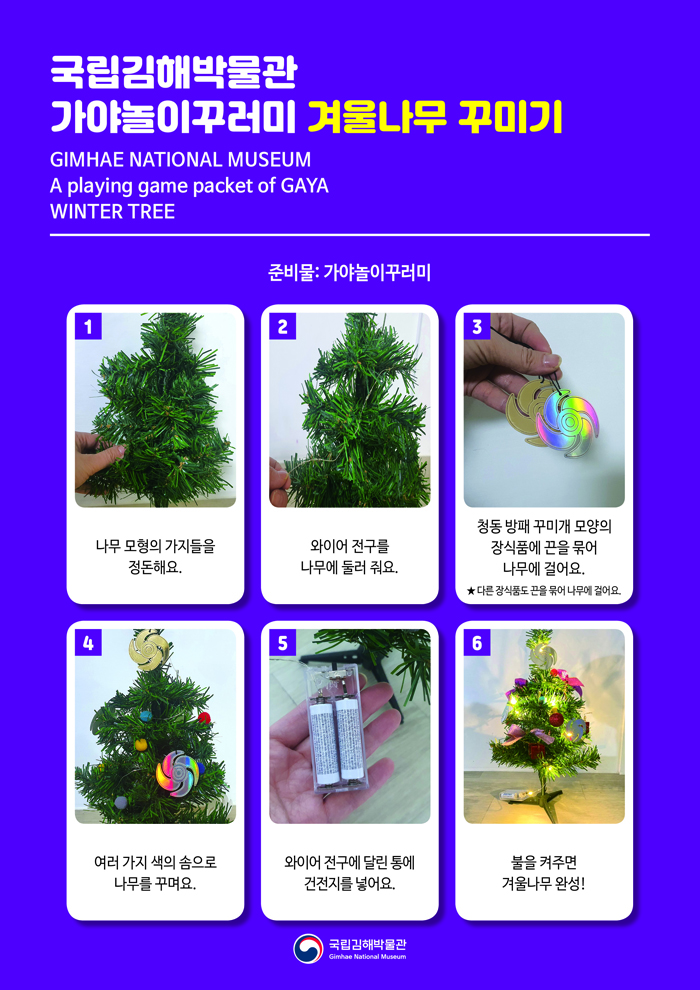 국립김해박물관 가야놀이꾸러미 겨울나무 꾸미기 GIMHAE NATIONAL MUSEUMA playing game packet of GAYAWINTER TREE준비물: 가야놀이꾸러미1. 나무 모형의 가지들을 정돈해요.2. 와이어 전구를 나무에 둘러 줘요.3. 청동 방패 꾸미개 모양 장식품에 끈을 묶어 나무에 걸어요. ★ 다른 장식품도 끈을 묶어 나무에 걸어요.4. 여러 가지 색의 솜으로 나무를 꾸며요.5. 와이어 전구에 달린 통에 건전지를 넣어요.6. 불을 켜주면 겨울나무 완성!국립김해박물관 로고