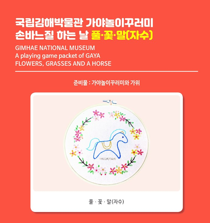 국립김해박물관 가야놀이꾸러미 손바느질 하는 날_풀, 꽃, 말(자수) GIMHAE NATIONAL MUSEUMA playing game packet of GAYAFLOWERS, GRASSES AND A HORSE준비물: 가야놀이꾸러미와 가위풀‧꽃‧말(자수) 사진[체험 방법 실시간 중계 안내]인류와 오랜 기간 함께 해온 말과 풀, 꽃을 도안화하여 인쇄한 천에한 땀 한 땀 자수를 놓아보는 체험입니다.12.12.(토) 14:50에 실시간 중계 링크를 예약자 번호로 문자 발송합니다.위의 링크로 접속하시면 실시간으로 체험 안내를 해드리오니 궁금한 점은 댓글을 이용해주시면 됩니다.라이브 종료 후, 안내 영상은 12.12.(토)17:00~12.20.(일)23:59 약 일주일 간 게시되며, 12.12.(토)17:00영상게시물의 링크를 문자로 다시 발송해드립니다. 감사합니다.국립김해박물관로고