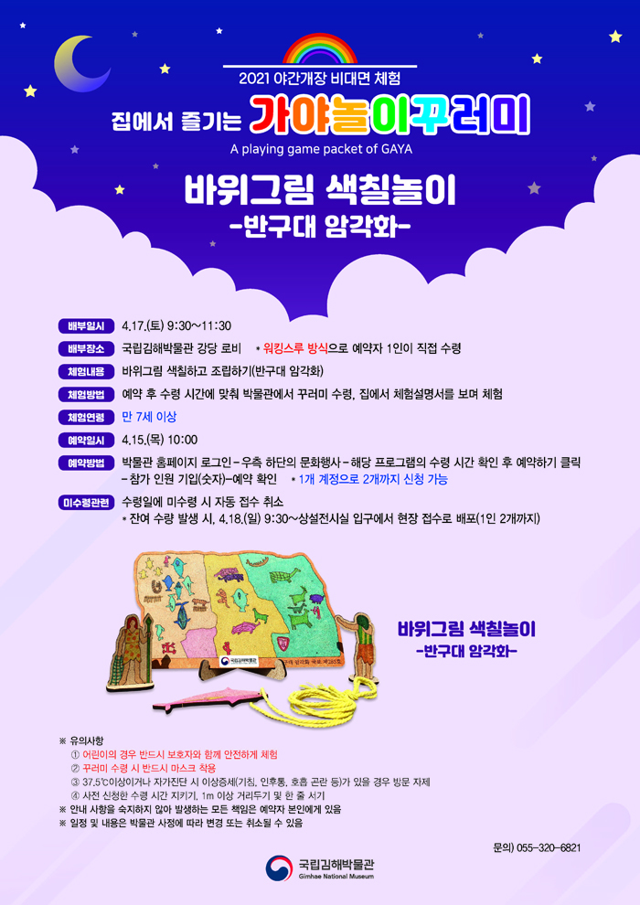 2021 야간개장 비대면 체험집에서 즐기는가야놀이꾸러미A playing game packet of GAYA바위그림 색칠놀이-반구대 암각화-배부 일시: 4.17.(토) 9:30~11:30배부 장소: 국립김해박물관 강당 로비* 워킹스루 방식으로 예약자 1인이 직접 수령체험 내용: 바위그림 색칠하고 조립하기(반구대 암각화)                         체험 방법: 예약 후 수령 시간에 맞춰 박물관에서 꾸러미 수령, 집에서 체험설명서를 보며 체험체험 연령: 만 7세 이상예약 일시: 4.15.(목) 10:00예약 방법: 박물관 홈페이지 로그인 – 우측 하단의 문화행사 – 해당 프로그램의 수령 시간 확인 후 예약하기 클릭 – 참가 인원 기입(숫자) - 예약 확인* 1개 계정으로 2개까지 신청 가능미수령 관련: 수령일에 미수령 시 자동 접수 취소* 잔여 수량 발생 시, 4.18.(일) 9:30~상설전시실 입구에서 현장 접수로 배포(1인 2개까지)(바위그림 색칠놀이 -반구대 암각화- 완성 사진)※ 유의사항① 어린이의 경우 반드시 보호자와 함께 안전하게 체험② 꾸러미 수령 시 반드시 마스크 착용③ 37.5℃이상이거나 자가진단 시 이상증세(기침, 인후통, 호흡 곤란 등)가 있을 경우 방문 자제④ 사전 신청한 수령 시간 지키기, 1m 이상 거리두기 및 한 줄 서기※ 안내 사항을 숙지하지 않아 발생하는 모든 책임은 예약자 본인에게 있음※ 일정 및 내용은 박물관 사정에 따라 변경 또는 취소될 수 있음문의) 055-320-6821[박물관로고]