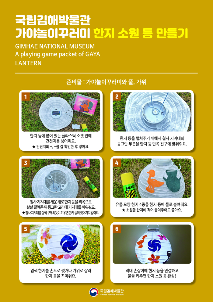 국립김해박물관 가야놀이꾸러미 한지 소원 등 만들기 GIMHAE NATIONAL MUSEUM A playing game packet of GAYA LANTERN 준비물: 가야놀이꾸러미와 풀, 가위 1. 한지 등에 붙어 있는 플라스틱 소켓 안에 건전지를 넣어줘요.★ 건전지의 +, -를 잘 확인한 후 넣어요. 2. 한지 등을 펼쳐주기 위해서 철사 지지대의 동그란 부분을 한지 등 안쪽 전구에 맞춰줘요. 3. 철사 지지대를 세운 채로 한지 등을 위쪽으로 살살 펼쳐준 뒤 동그란 고리에 지지대를 끼워줘요. ★ 철사 지지대를 살짝 구부리듯이 끼우면 한지 등이 찢어지지 않아요. 4. 유물 모양 한지 4종을 한지 등에 풀로 붙여줘요. ★ 소원을 한지에 적어 붙여주어도 좋아요. 5. 염색 한지를 손으로 찢거나 가위로 잘라 한지 등을 꾸며줘요. 6. 막대 손잡이에 한지 등을 연결하고 불을 켜주면 한지 소원 등 완성! 국립김해박물관 로고