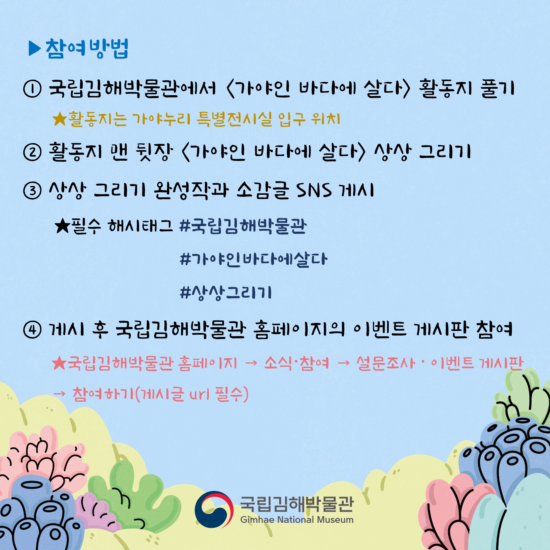 참여방법 1.국립김해박물관에서 가야인 바다에 살다 활동지 풀기(활동지는 가야누리 특별전시실 입구 위치) 2.활동지 맨 뒷장 가야인 바다에 살다 상상 그리기 3.상상 그리기 완성작과 소감글 SNS 게시, 필수 해시태그 #국립김해박물관 #가야인바다에살다 #상상그리기 4.게시 후 국립김해박물관 홈페이지의 이벤트 게시판 참여, 국립김해박물관 홈페이지 → 소식·참여 → 설문조사·이벤트 게시판 → 참여하기(게시글 url 필수) 국립김해박물관 Gimhae National Museum