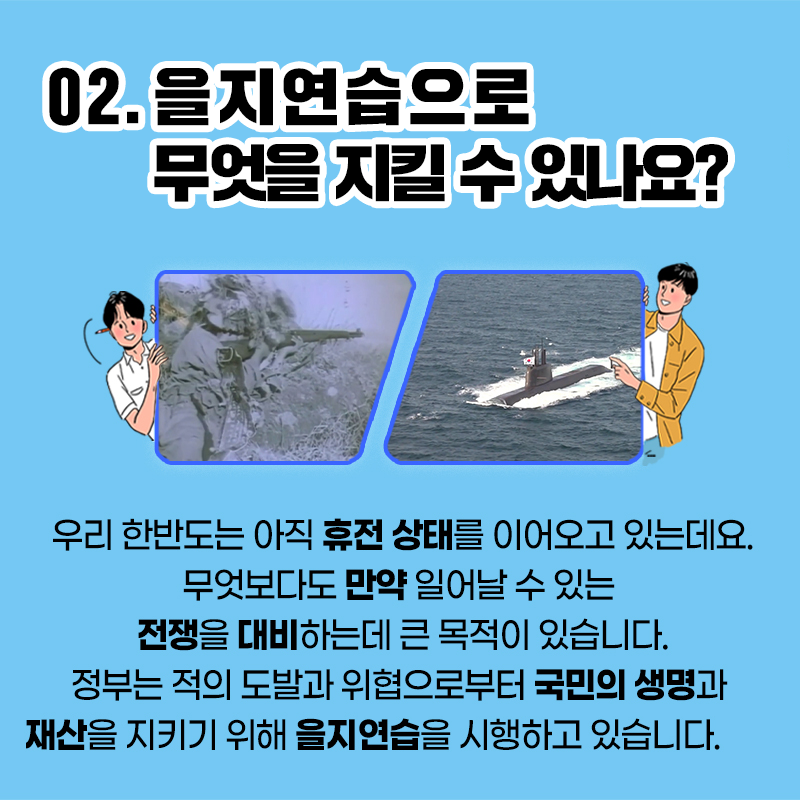 2. 을지연습으로 무엇을 지킬 수 있나요? 우리 한반도는 아직 휴전 상태를 이어오고 있는데요. 무엇보다도 만약 일어날 수 있는 전쟁을 대비하는데 큰 목적이 있습니다. 정부는 적의 도발과 위협으로부터 국민의 생명과 재산을 지키기 위해 을지연습을 시행하고 있습니다.