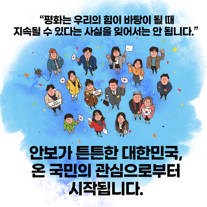 평화는 우리의 힘이 바탕이 될 때 지속될 수 있다는 사실을 잊어서는 안 됩니다. 안보가 튼튼한 대한민국, 온 국민의 관심으로부터 시작됩니다.