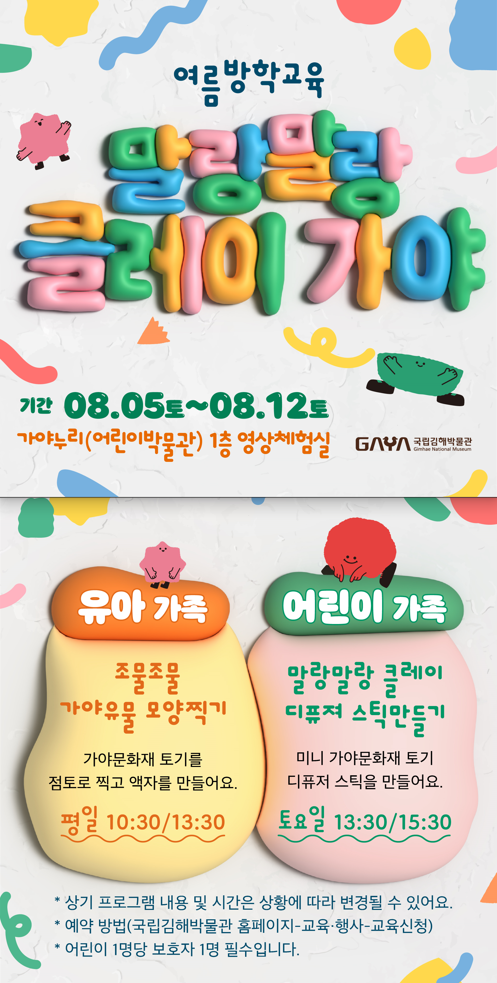 여름방학교육 말랑말랑 클레이 가야 기간 08.08~08.12 가야누리(어린이박물관)1층 영상체험실  유아가족 조물조물 가야유물 모양찍기 가야문화재 토기를 점토로 찍고 액자를 만들어요 평일 10:30/13:30 어린이가족 말랑말랑 클레이 디퓨져 스틱만들기 미니가야문화재 토기 디퓨저 스틱을 만들어요 토요일 13:30 / 15:30 상기 프로그램 내용 및 시간은 상황에 따라 변경될 수 있어요 예약방법(국립김해박물관 홈페이지 - 교육행사 - 교육신청) 어린이 1명당 보호자 1명 필수입니다 style=