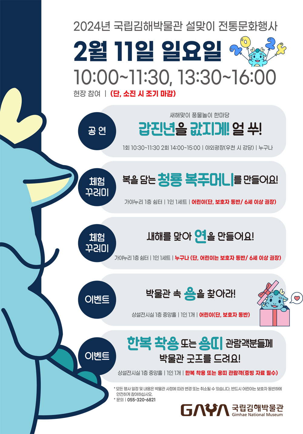 2024년 국립김해박물관 설맞이 전통문화행사 2월 11일 일요일 10:00~11:30, 13:30~16:00 현장참여 (단, 소진시 조기마감) 공연 : 새해맞이 풍물놀이 한마당 갑진년을 값지게! 얼쑤! 1회 10:30~11:30 2회 14:00~15:00 야외광장(우천 시 강당) 누구나 체험꾸러미 : 복을 담는 청룡 복주머니를 만들어요! 가야누리 1층쉼터 1인 1세트 어린이(단, 보호자 동반 / 6세 이상 권장) 체험꾸러미 : 새해를 맞아 연을 만들어요! 가야누리 1층 쉼터 1인 세트 누구나(단, 어린이는 보호자 동반 / 6세 이상 권장) 이벤트 : 박물관 속 용을찾아라! 상설전시실 1층 중앙홀 1인 1개 어린이(단, 보호자 동반) 이벤트 : 한복착용 또는 용띠 관람객분들게 박물관굿즈를 드려요! 상설전시실 1층 중앙홀 1인 1개 한복착용 또는 용띠 관람객(증빙자료 필수) * 모든행사일정 및 내용은 박물관 사정에 따라 변경 또는 취소될 수 있습니다. 반드시 어린이는 보호자 동반하에 안전하게 참여하십시오. 문의 055-320-6821