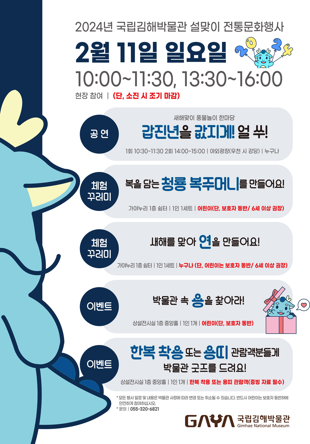 2024년 국립김해박물관 설맞이 전통문화행사 2월 11일 일요일 10:00~11:30, 13:30~16:00 현장참여 (단, 소진시 조기마감) 공연 : 새해맞이 풍물놀이 한마당 갑진년을 값지게! 얼쑤! 1회 10:30~11:30 2회 14:00~15:00 야외광장(우천 시 강당) 누구나 체험꾸러미 : 복을 담는 청룡 복주머니를 만들어요! 가야누리 1층쉼터 1인 1세트 어린이(단, 보호자 동반 / 6세 이상 권장) 체험꾸러미 : 새해를 맞아 연을 만들어요! 가야누리 1층 쉼터 1인 세트 누구나(단, 어린이는 보호자 동반 / 6세 이상 권장) 이벤트 : 박물관 속 용을찾아라! 상설전시실 1층 중앙홀 1인 1개 어린이(단, 보호자 동반) 이벤트 : 한복착용 또는 용띠 관람객분들게 박물관굿즈를 드려요! 상설전시실 1층 중앙홀 1인 1개 한복착용 또는 용띠 관람객(증빙자료 필수) * 모든행사일정 및 내용은 박물관 사정에 따라 변경 또는 취소될 수 있습니다. 반드시 어린이는 보호자 동반하에 안전하게 참여하십시오. 문의 055-320-6821