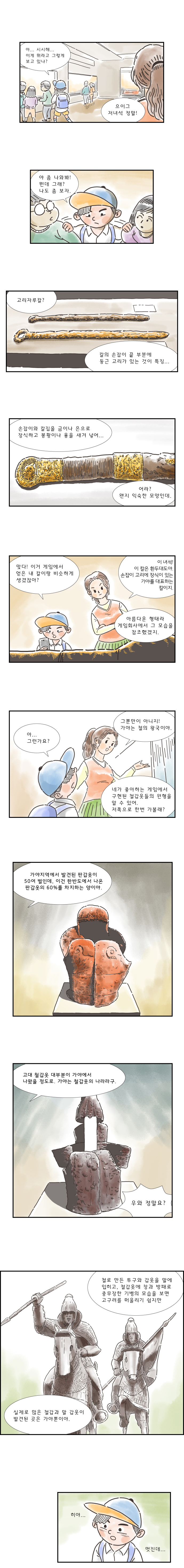 "아... 시시해... 이게 뭐라고 그렇게 보고 있냐?" "으이그 저녀석 정말!" "야 좀 나와봐! 뭔데 그래? 나도 좀 보자." "고리자루칼? 칼의 손잡이 끝 부분에 둥근 고리가 있는 것이 특징..." "손잡이와 칼집을 금이나 은으로 장식하고 봉황이나 용을 새겨 넣어.. 어라? 왠지 익숙한 모양인데." "맞다! 이거 게임에서 얻은 내 칼이랑 비슷하게 생겼잖아?" "이 녀석! 이 칼은 환두대도야. 손잡이 고리에 장식이 있는 가야를 대표하는 칼이지. 아름다운 형태라 게임회사에서 그 모습을 참조했겠지." "아... 그런가요?" "그뿐만 아니지! 가야는 철의 왕국이야. 네가 좋아하는 게임에서 구현된 철갑옷들의 원형을 알 수 있어. 저쪽으로 한번 가볼래?" "가야지역에서 발견된 판갑옷이 50여 벌인데, 이건 한반도에서 나온 판갑옷의 60%를 차지하는 양이야." "고대 철갑옷 대부분이 가야에서 나왔을 정도로. 가야는 철갑옷의 나라라구." "우와 정말요?